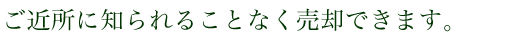 ご近所に知られることなく売却できます。
