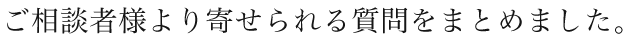 ご相談者様より寄せられる質問をまとめました。