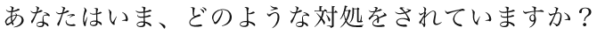あなたはいま、どのような対処をされていますか？