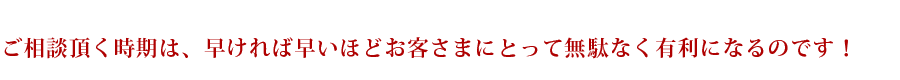 ご相談頂く時期は、早ければ早いほどお客さまにとって無駄なく有利になるのです！